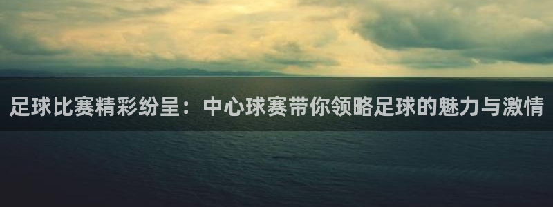 星体体育：足球比赛精彩纷呈：中心球赛带你领略足球的魅力与激情